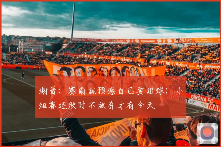 谢晋:赛前就预感自己要进球;小组赛连败时不放弃才有今天