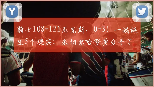 骑士108-121尼克斯，0-3！一战诞生5个现实：米切尔哈登要分手了
