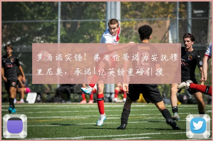 罗马诺实锤！弗洛伦蒂诺为安抚穆里尼奥，承诺1亿英镑重磅引援