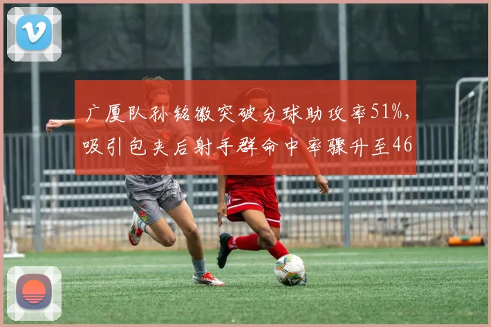 广厦队孙铭徽突破分球助攻率51%,吸引包夹后射手群命中率骤升至46%