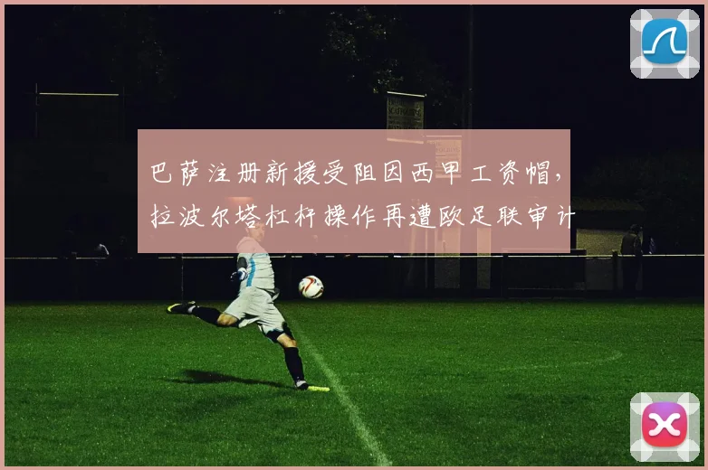 巴萨注册新援受阻因西甲工资帽，拉波尔塔杠杆操作再遭欧足联审计警告
