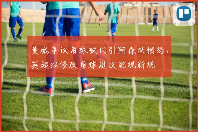 曼城争议角球破门引阿森纳愤怒，英超拟修改角球进攻犯规新规